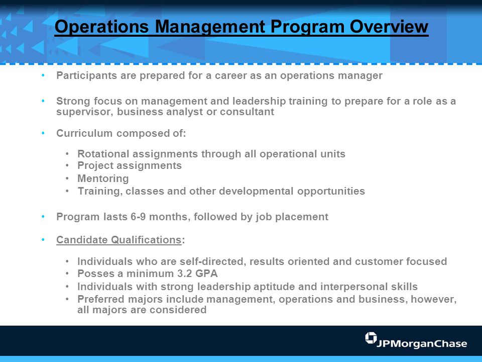 Operations Management Program Overview Participants are prepared for a career as an operations manager Strong focus on management and leadership training to prepare for a role as a supervisor, business analyst or consultant Curriculum composed of: Rotational assignments through all operational units Project assignments Mentoring Training, classes and other developmental opportunities Program lasts 6-9 months, followed by job placement Candidate Qualifications: Individuals who are self-directed, results oriented and customer focused Posses a minimum 3.2 GPA Individuals with strong leadership aptitude and interpersonal skills Preferred majors include management, operations and business, however, all majors are considered
