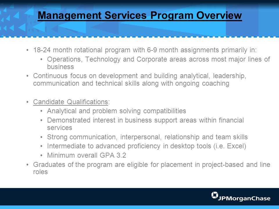 Management Services Program Overview month rotational program with 6-9 month assignments primarily in: Operations, Technology and Corporate areas across most major lines of business Continuous focus on development and building analytical, leadership, communication and technical skills along with ongoing coaching Candidate Qualifications: Analytical and problem solving compatibilities Demonstrated interest in business support areas within financial services Strong communication, interpersonal, relationship and team skills Intermediate to advanced proficiency in desktop tools (i.e.