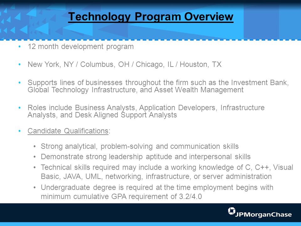 Technology Program Overview 12 month development program New York, NY / Columbus, OH / Chicago, IL / Houston, TX Supports lines of businesses throughout the firm such as the Investment Bank, Global Technology Infrastructure, and Asset Wealth Management Roles include Business Analysts, Application Developers, Infrastructure Analysts, and Desk Aligned Support Analysts Candidate Qualifications: Strong analytical, problem-solving and communication skills Demonstrate strong leadership aptitude and interpersonal skills Technical skills required may include a working knowledge of C, C++, Visual Basic, JAVA, UML, networking, infrastructure, or server administration Undergraduate degree is required at the time employment begins with minimum cumulative GPA requirement of 3.2/4.0