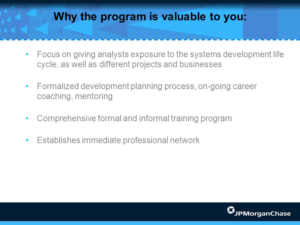 Why the program is valuable to you: Focus on giving analysts exposure to the systems development life cycle, as well as different projects and businesses Formalized development planning process, on-going career coaching, mentoring Comprehensive formal and informal training program Establishes immediate professional network