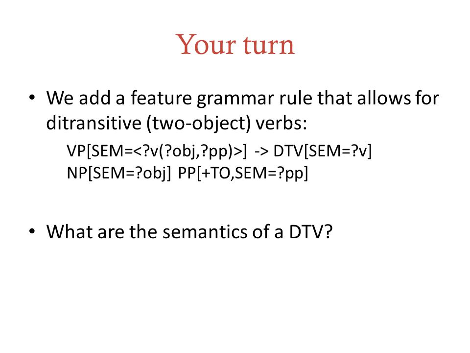 Your turn We add a feature grammar rule that allows for ditransitive (two-object) verbs: VP[SEM= ] -> DTV[SEM= v] NP[SEM= obj] PP[+TO,SEM= pp] What are the semantics of a DTV