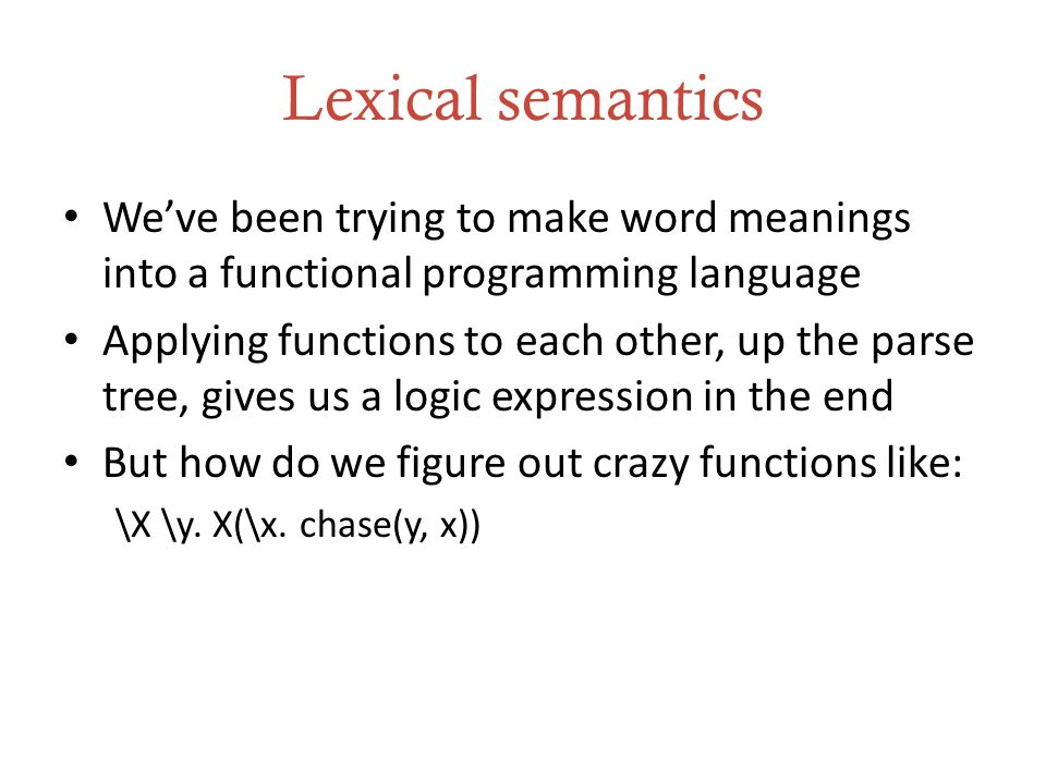 Lexical semantics We’ve been trying to make word meanings into a functional programming language Applying functions to each other, up the parse tree, gives us a logic expression in the end But how do we figure out crazy functions like: \X \y.