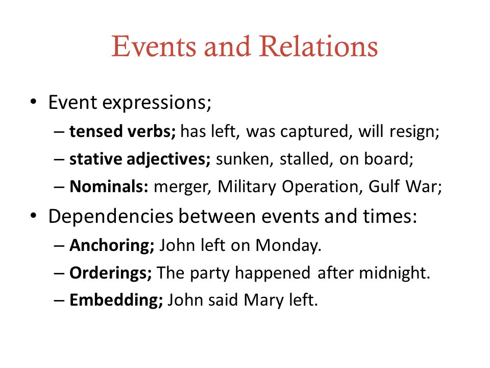 Events and Relations Event expressions; – tensed verbs; has left, was captured, will resign; – stative adjectives; sunken, stalled, on board; – Nominals: merger, Military Operation, Gulf War; Dependencies between events and times: – Anchoring; John left on Monday.