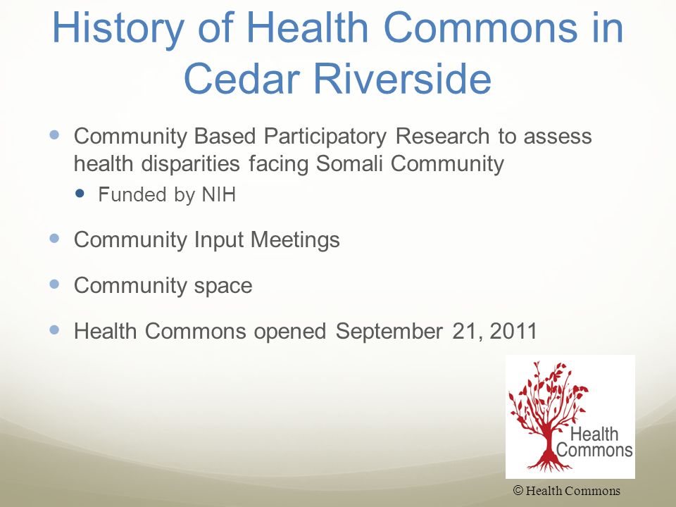 History of Health Commons in Cedar Riverside Community Based Participatory Research to assess health disparities facing Somali Community Funded by NIH Community Input Meetings Community space Health Commons opened September 21, 2011 © Health Commons