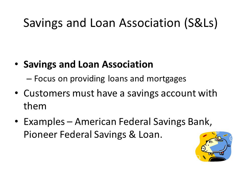 Savings and Loan Association (S&Ls) Savings and Loan Association – Focus on providing loans and mortgages Customers must have a savings account with them Examples – American Federal Savings Bank, Pioneer Federal Savings & Loan.