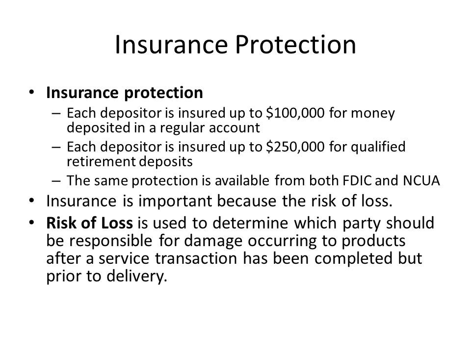 Insurance Protection Insurance protection – Each depositor is insured up to $100,000 for money deposited in a regular account – Each depositor is insured up to $250,000 for qualified retirement deposits – The same protection is available from both FDIC and NCUA Insurance is important because the risk of loss.
