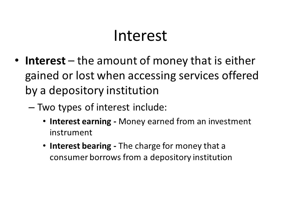 Interest Interest – the amount of money that is either gained or lost when accessing services offered by a depository institution – Two types of interest include: Interest earning - Money earned from an investment instrument Interest bearing - The charge for money that a consumer borrows from a depository institution