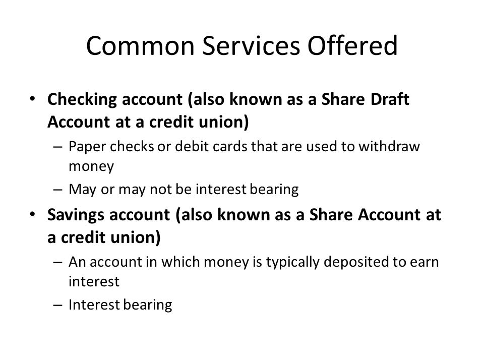 Common Services Offered Checking account (also known as a Share Draft Account at a credit union) – Paper checks or debit cards that are used to withdraw money – May or may not be interest bearing Savings account (also known as a Share Account at a credit union) – An account in which money is typically deposited to earn interest – Interest bearing
