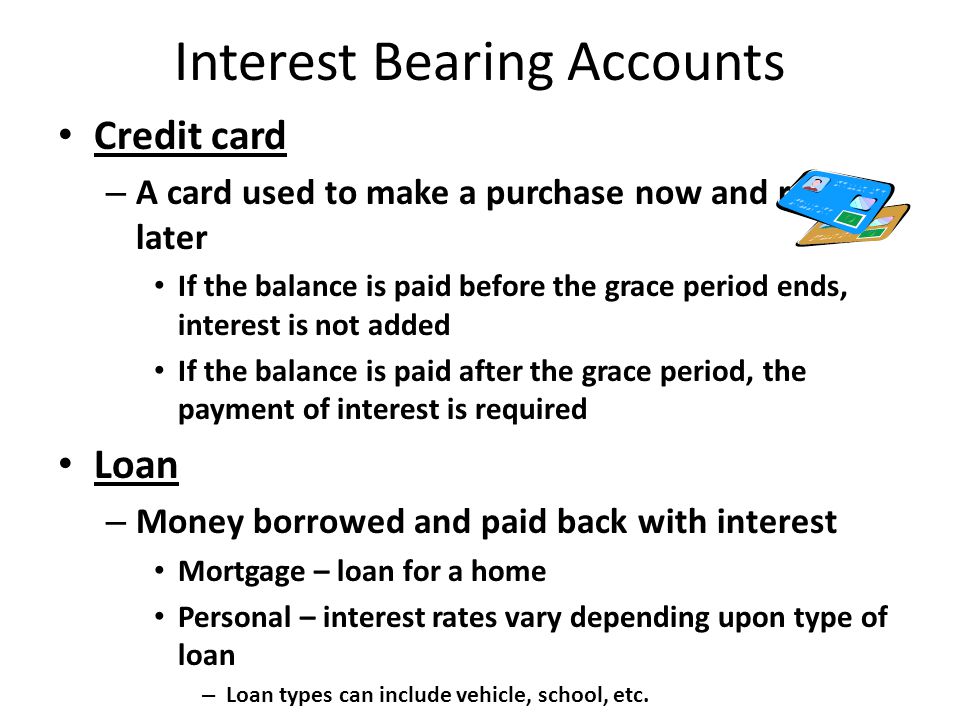 Interest Bearing Accounts Credit card – A card used to make a purchase now and repay later If the balance is paid before the grace period ends, interest is not added If the balance is paid after the grace period, the payment of interest is required Loan – Money borrowed and paid back with interest Mortgage – loan for a home Personal – interest rates vary depending upon type of loan – Loan types can include vehicle, school, etc.