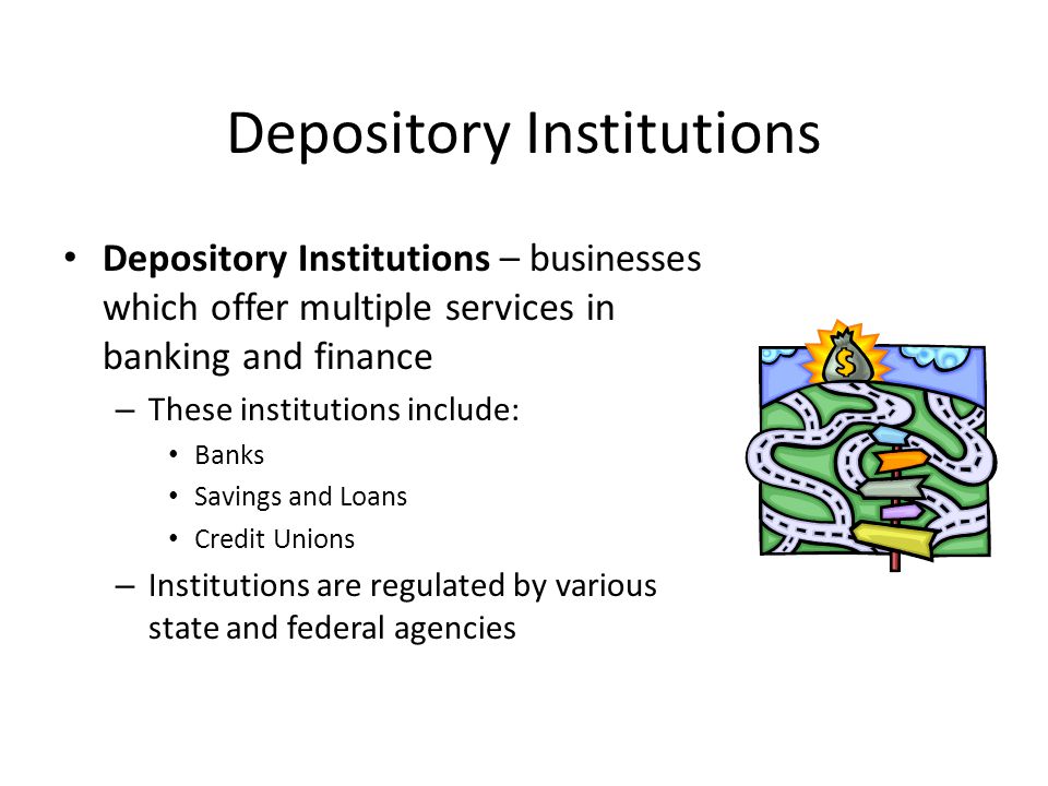 Depository Institutions Depository Institutions – businesses which offer multiple services in banking and finance – These institutions include: Banks Savings and Loans Credit Unions – Institutions are regulated by various state and federal agencies