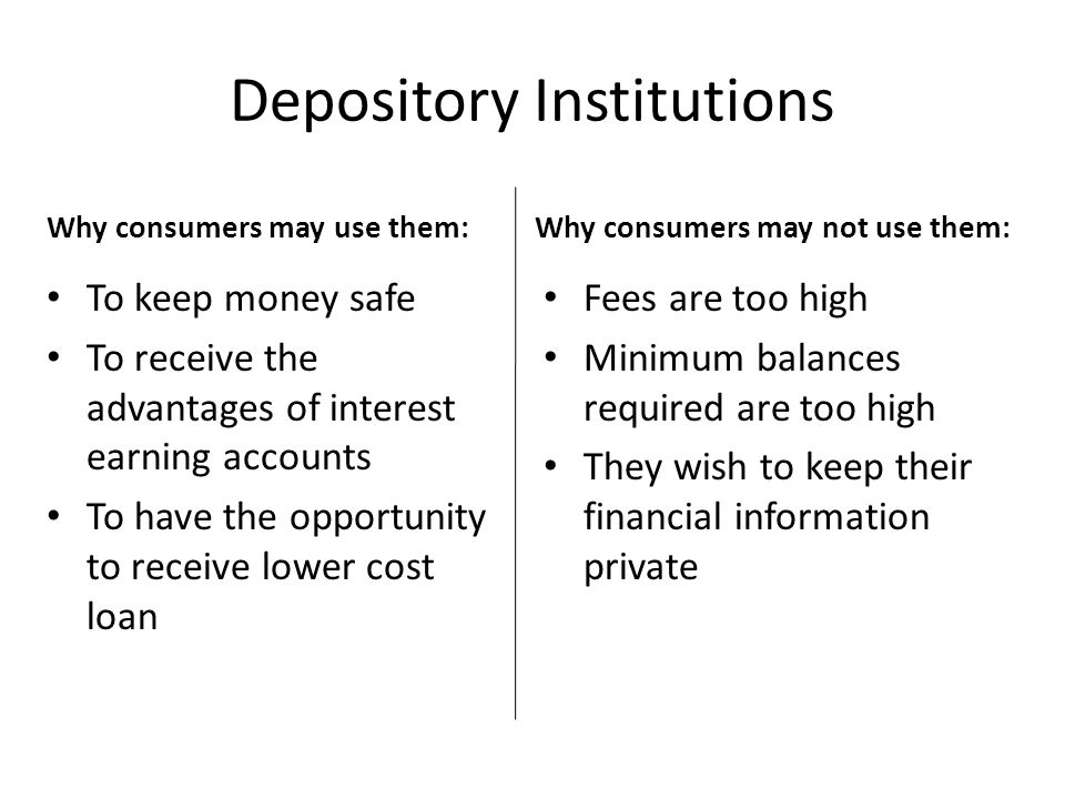 Depository Institutions Why consumers may not use them: Fees are too high Minimum balances required are too high They wish to keep their financial information private Why consumers may use them: To keep money safe To receive the advantages of interest earning accounts To have the opportunity to receive lower cost loan