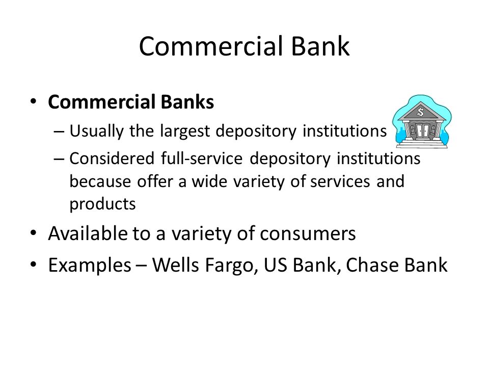 Commercial Bank Commercial Banks – Usually the largest depository institutions – Considered full-service depository institutions because offer a wide variety of services and products Available to a variety of consumers Examples – Wells Fargo, US Bank, Chase Bank