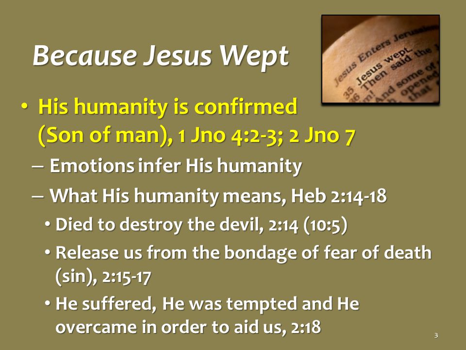 Because Jesus Wept His humanity is confirmed (Son of man), 1 Jno 4:2-3; 2 Jno 7 His humanity is confirmed (Son of man), 1 Jno 4:2-3; 2 Jno 7 – Emotions infer His humanity – What His humanity means, Heb 2:14-18 Died to destroy the devil, 2:14 (10:5) Died to destroy the devil, 2:14 (10:5) Release us from the bondage of fear of death (sin), 2:15-17 Release us from the bondage of fear of death (sin), 2:15-17 He suffered, He was tempted and He overcame in order to aid us, 2:18 He suffered, He was tempted and He overcame in order to aid us, 2:18 3