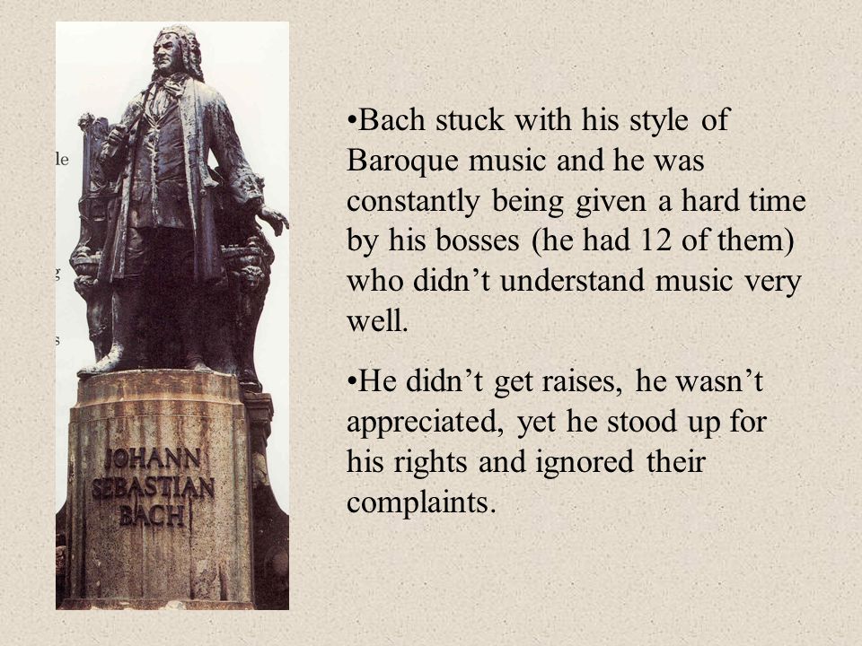 Bach stuck with his style of Baroque music and he was constantly being given a hard time by his bosses (he had 12 of them) who didn’t understand music very well.