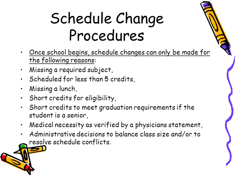 Schedule Change Procedures Once school begins, schedule changes can only be made for the following reasons: Missing a required subject, Scheduled for less than 5 credits, Missing a lunch, Short credits for eligibility, Short credits to meet graduation requirements if the student is a senior, Medical necessity as verified by a physicians statement, Administrative decisions to balance class size and/or to resolve schedule conflicts.
