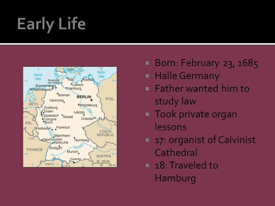  Born: February 23, 1685  Halle Germany  Father wanted him to study law  Took private organ lessons  17: organist of Calvinist Cathedral  18: Traveled to Hamburg