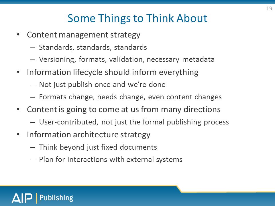 Some Things to Think About Content management strategy – Standards, standards, standards – Versioning, formats, validation, necessary metadata Information lifecycle should inform everything – Not just publish once and we’re done – Formats change, needs change, even content changes Content is going to come at us from many directions – User-contributed, not just the formal publishing process Information architecture strategy – Think beyond just fixed documents – Plan for interactions with external systems 19
