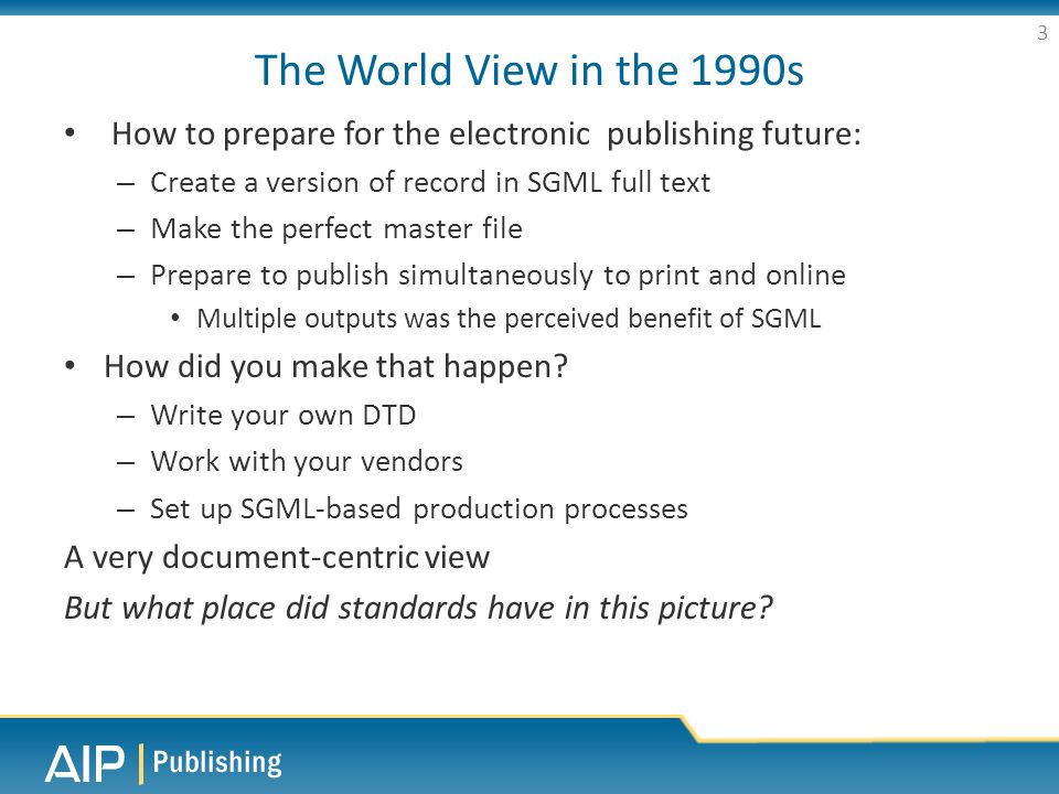 The World View in the 1990s How to prepare for the electronic publishing future: – Create a version of record in SGML full text – Make the perfect master file – Prepare to publish simultaneously to print and online Multiple outputs was the perceived benefit of SGML How did you make that happen.
