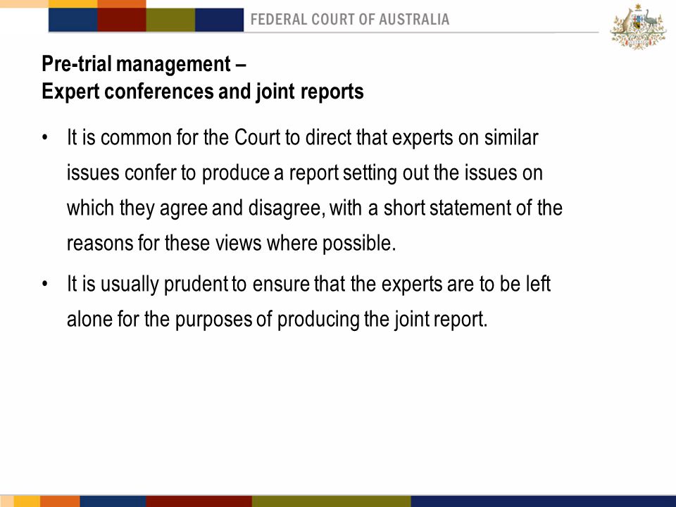 Pre-trial management – Expert conferences and joint reports It is common for the Court to direct that experts on similar issues confer to produce a report setting out the issues on which they agree and disagree, with a short statement of the reasons for these views where possible.