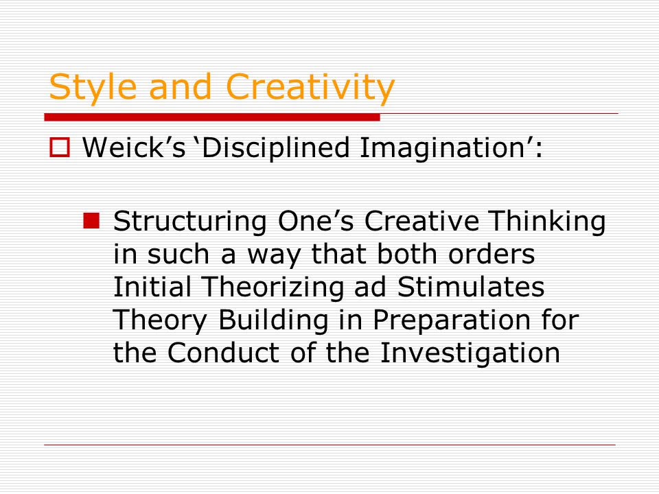 Style and Creativity  Weick’s ‘Disciplined Imagination’: Structuring One’s Creative Thinking in such a way that both orders Initial Theorizing ad Stimulates Theory Building in Preparation for the Conduct of the Investigation