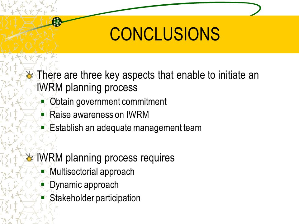 CONCLUSIONS There are three key aspects that enable to initiate an IWRM planning process  Obtain government commitment  Raise awareness on IWRM  Establish an adequate management team IWRM planning process requires  Multisectorial approach  Dynamic approach  Stakeholder participation