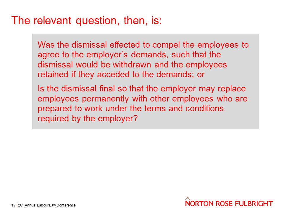 The relevant question, then, is: 26 th Annual Labour Law Conference13 Was the dismissal effected to compel the employees to agree to the employer’s demands, such that the dismissal would be withdrawn and the employees retained if they acceded to the demands; or Is the dismissal final so that the employer may replace employees permanently with other employees who are prepared to work under the terms and conditions required by the employer