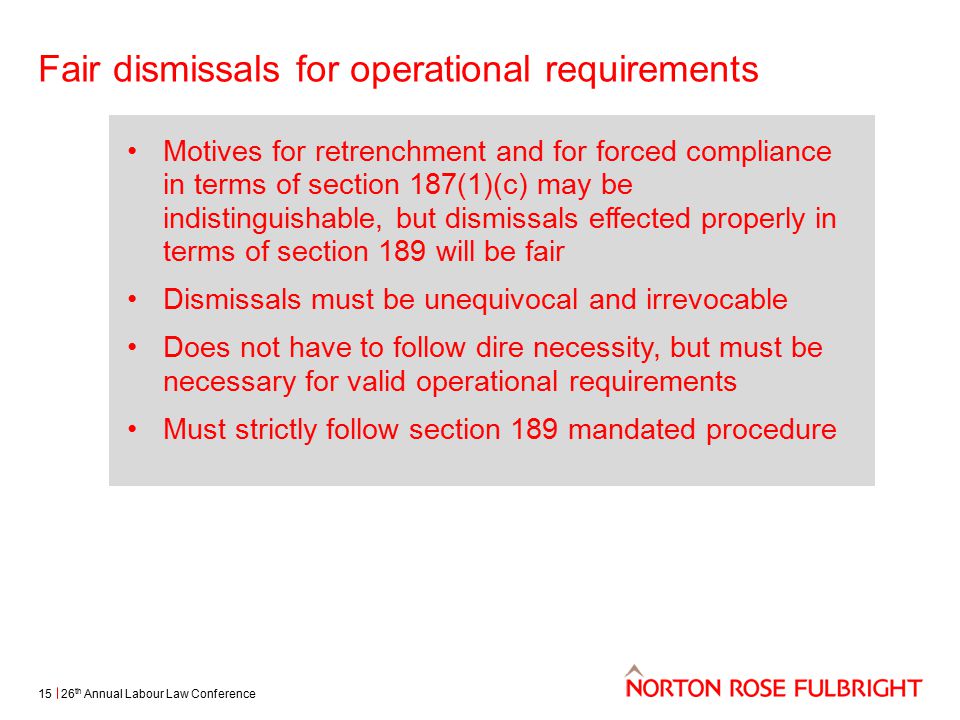 Fair dismissals for operational requirements 26 th Annual Labour Law Conference15 Motives for retrenchment and for forced compliance in terms of section 187(1)(c) may be indistinguishable, but dismissals effected properly in terms of section 189 will be fair Dismissals must be unequivocal and irrevocable Does not have to follow dire necessity, but must be necessary for valid operational requirements Must strictly follow section 189 mandated procedure