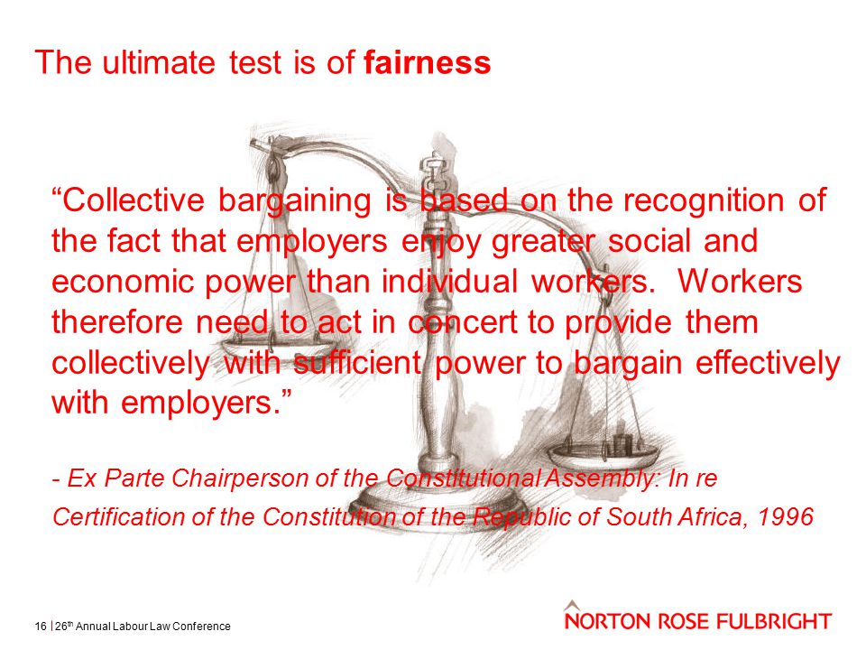 The ultimate test is of fairness 26 th Annual Labour Law Conference16 Collective bargaining is based on the recognition of the fact that employers enjoy greater social and economic power than individual workers.