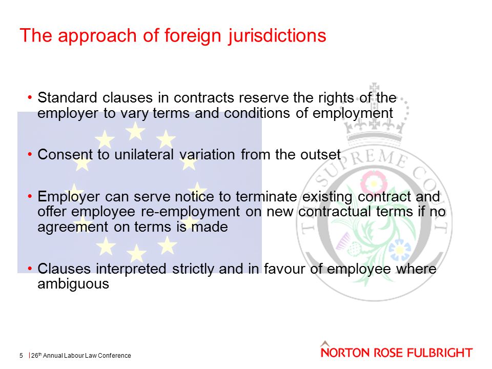 The approach of foreign jurisdictions 26 th Annual Labour Law Conference Standard clauses in contracts reserve the rights of the employer to vary terms and conditions of employment Consent to unilateral variation from the outset Employer can serve notice to terminate existing contract and offer employee re-employment on new contractual terms if no agreement on terms is made Clauses interpreted strictly and in favour of employee where ambiguous 5