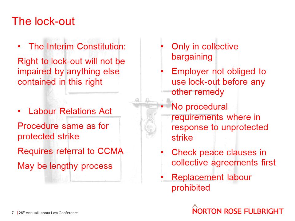 The lock-out 26 th Annual Labour Law Conference7 The Interim Constitution: Right to lock-out will not be impaired by anything else contained in this right Labour Relations Act Procedure same as for protected strike Requires referral to CCMA May be lengthy process Only in collective bargaining Employer not obliged to use lock-out before any other remedy No procedural requirements where in response to unprotected strike Check peace clauses in collective agreements first Replacement labour prohibited