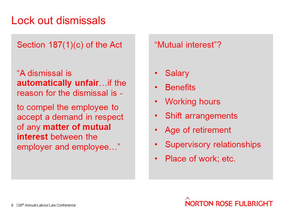 Lock out dismissals 26 th Annual Labour Law Conference8 Section 187(1)(c) of the Act A dismissal is automatically unfair…if the reason for the dismissal is - to compel the employee to accept a demand in respect of any matter of mutual interest between the employer and employee… Mutual interest .