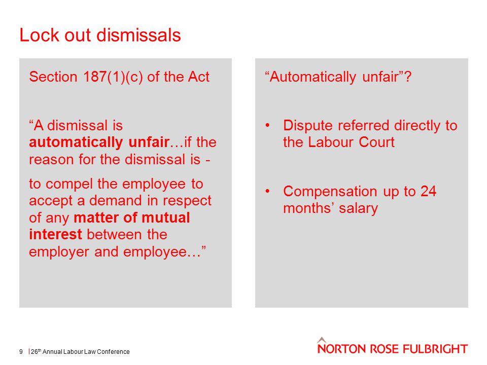 Lock out dismissals 26 th Annual Labour Law Conference9 Section 187(1)(c) of the Act A dismissal is automatically unfair…if the reason for the dismissal is - to compel the employee to accept a demand in respect of any matter of mutual interest between the employer and employee… Automatically unfair .