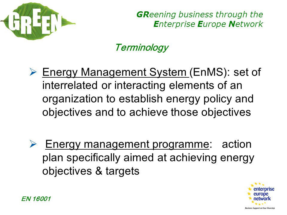 GReening business through the Enterprise Europe Network EN Terminology  Energy Management System (EnMS): set of interrelated or interacting elements of an organization to establish energy policy and objectives and to achieve those objectives  Energy management programme: action plan specifically aimed at achieving energy objectives & targets