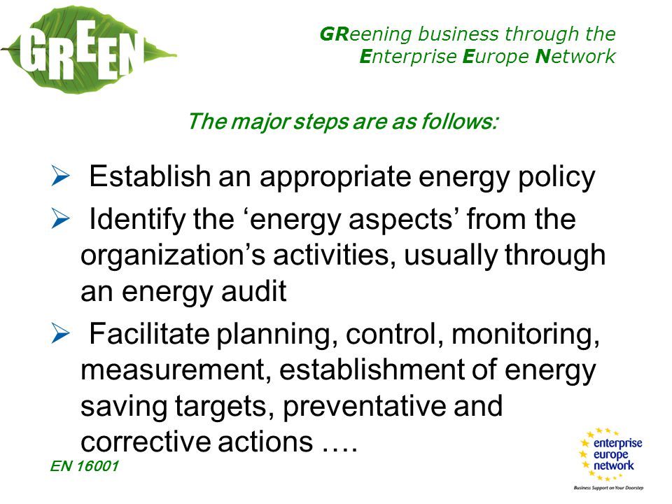 GReening business through the Enterprise Europe Network EN The major steps are as follows:  Establish an appropriate energy policy  Identify the ‘energy aspects’ from the organization’s activities, usually through an energy audit  Facilitate planning, control, monitoring, measurement, establishment of energy saving targets, preventative and corrective actions ….