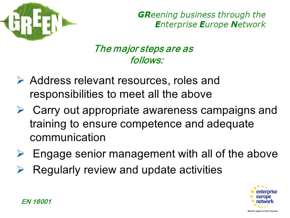 GReening business through the Enterprise Europe Network EN  Address relevant resources, roles and responsibilities to meet all the above  Carry out appropriate awareness campaigns and training to ensure competence and adequate communication  Engage senior management with all of the above  Regularly review and update activities The major steps are as follows: