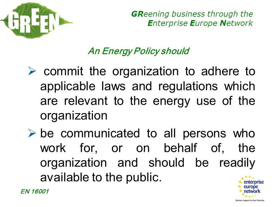 GReening business through the Enterprise Europe Network EN An Energy Policy should  commit the organization to adhere to applicable laws and regulations which are relevant to the energy use of the organization  be communicated to all persons who work for, or on behalf of, the organization and should be readily available to the public.