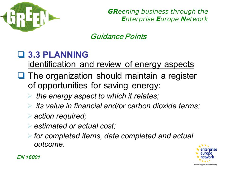 GReening business through the Enterprise Europe Network EN Guidance Points  3.3 PLANNING identification and review of energy aspects  The organization should maintain a register of opportunities for saving energy:  the energy aspect to which it relates;  its value in financial and/or carbon dioxide terms;  action required;  estimated or actual cost;  for completed items, date completed and actual outcome.