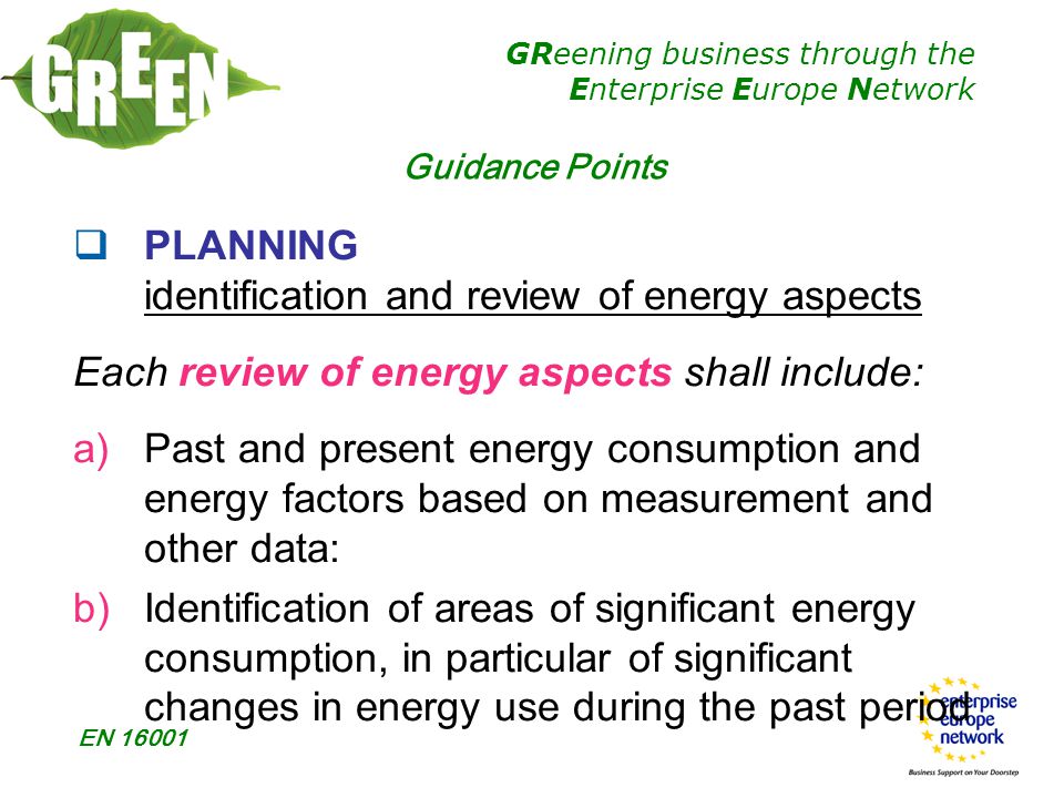 GReening business through the Enterprise Europe Network EN  PLANNING identification and review of energy aspects Each review of energy aspects shall include: a)Past and present energy consumption and energy factors based on measurement and other data: b)Identification of areas of significant energy consumption, in particular of significant changes in energy use during the past period Guidance Points