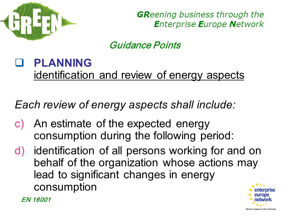 GReening business through the Enterprise Europe Network EN  PLANNING identification and review of energy aspects Each review of energy aspects shall include: c)An estimate of the expected energy consumption during the following period: d)identification of all persons working for and on behalf of the organization whose actions may lead to significant changes in energy consumption Guidance Points