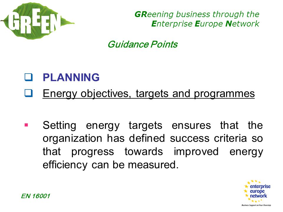 GReening business through the Enterprise Europe Network EN  PLANNING  Energy objectives, targets and programmes  Setting energy targets ensures that the organization has defined success criteria so that progress towards improved energy efficiency can be measured.