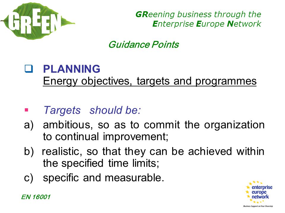 GReening business through the Enterprise Europe Network EN  PLANNING Energy objectives, targets and programmes  Targetsshould be: a) ambitious, so as to commit the organization to continual improvement; b) realistic, so that they can be achieved within the specified time limits; c)specific and measurable.