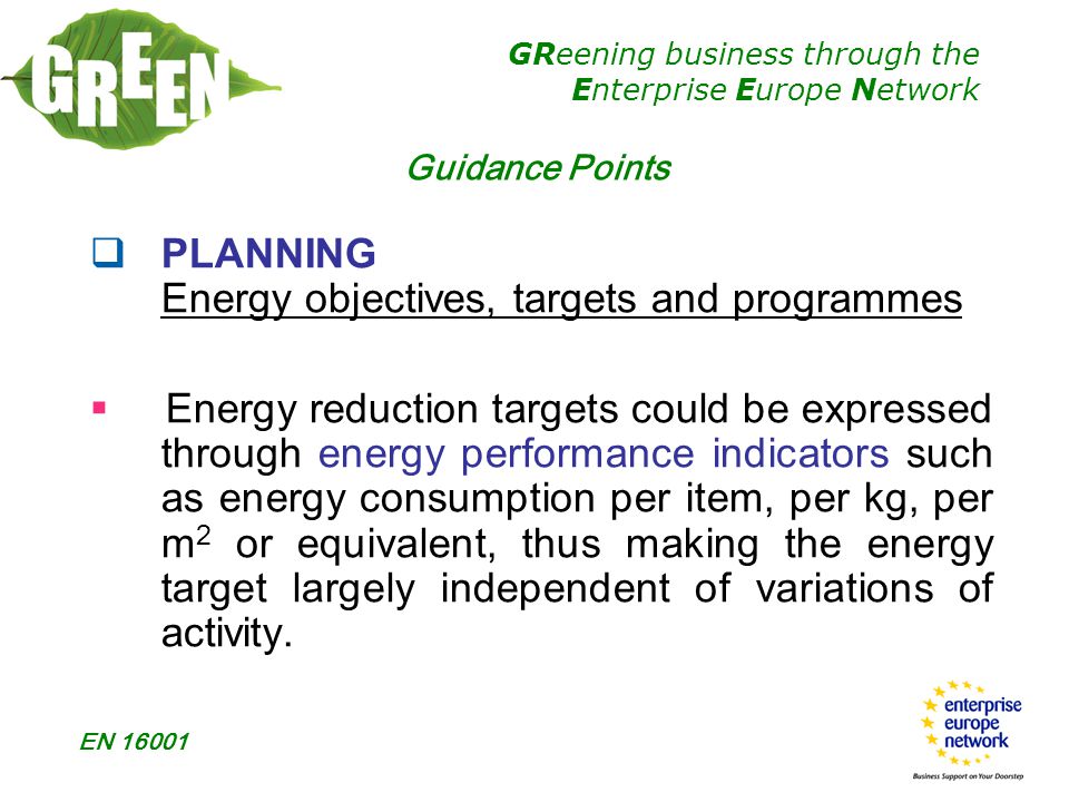 GReening business through the Enterprise Europe Network EN  PLANNING Energy objectives, targets and programmes  Energy reduction targets could be expressed through energy performance indicators such as energy consumption per item, per kg, per m 2 or equivalent, thus making the energy target largely independent of variations of activity.