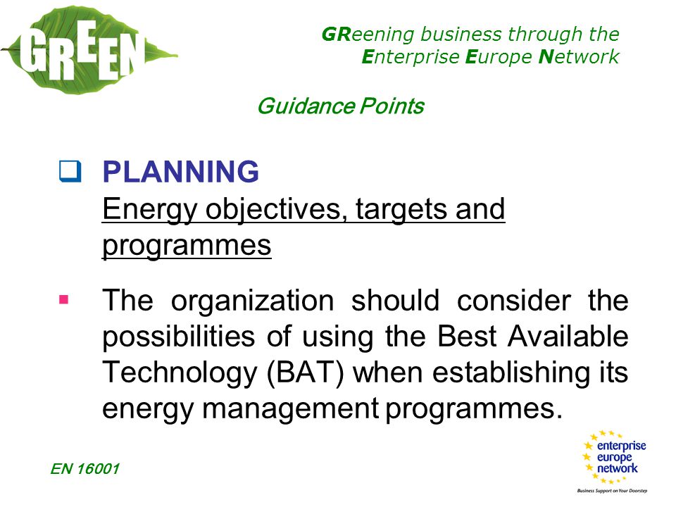 GReening business through the Enterprise Europe Network EN  PLANNING Energy objectives, targets and programmes  The organization should consider the possibilities of using the Best Available Technology (BAT) when establishing its energy management programmes.