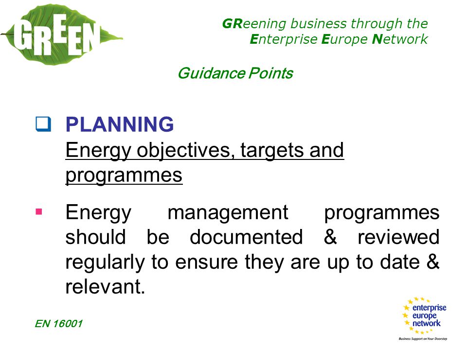 GReening business through the Enterprise Europe Network EN  PLANNING Energy objectives, targets and programmes  Energy management programmes should be documented & reviewed regularly to ensure they are up to date & relevant.