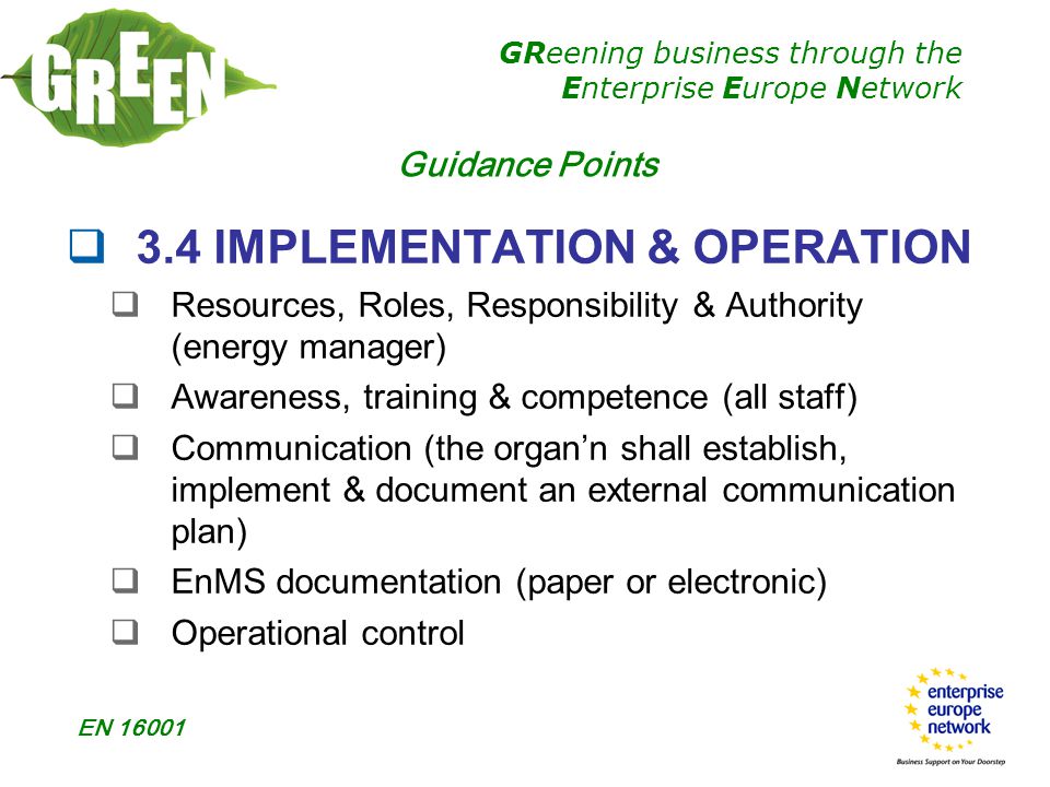 GReening business through the Enterprise Europe Network EN  3.4 IMPLEMENTATION & OPERATION  Resources, Roles, Responsibility & Authority (energy manager)  Awareness, training & competence (all staff)  Communication (the organ’n shall establish, implement & document an external communication plan)  EnMS documentation (paper or electronic)  Operational control Guidance Points