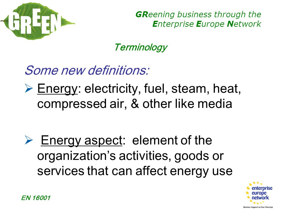 GReening business through the Enterprise Europe Network EN Some new definitions:  Energy: electricity, fuel, steam, heat, compressed air, & other like media  Energy aspect: element of the organization’s activities, goods or services that can affect energy use Terminology
