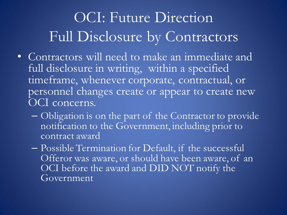 OCI: Future Direction Full Disclosure by Contractors Contractors will need to make an immediate and full disclosure in writing, within a specified timeframe, whenever corporate, contractual, or personnel changes create or appear to create new OCI concerns.