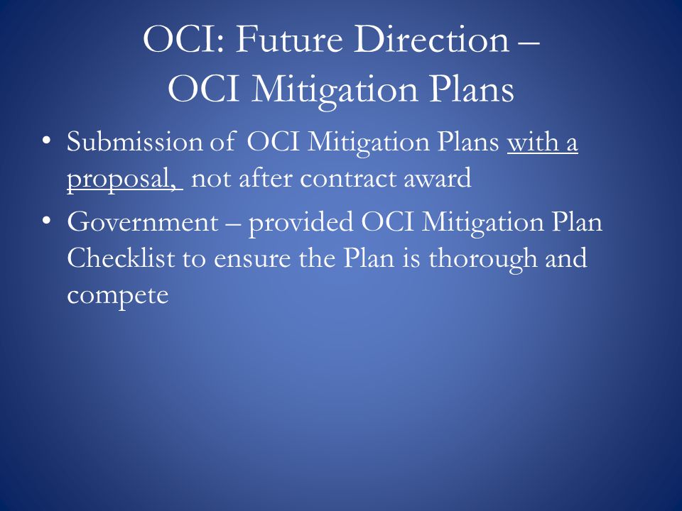 OCI: Future Direction – OCI Mitigation Plans Submission of OCI Mitigation Plans with a proposal, not after contract award Government – provided OCI Mitigation Plan Checklist to ensure the Plan is thorough and compete
