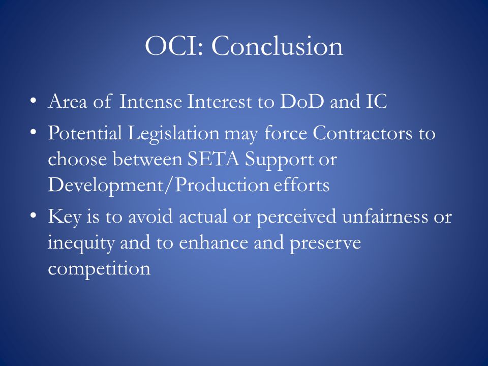 OCI: Conclusion Area of Intense Interest to DoD and IC Potential Legislation may force Contractors to choose between SETA Support or Development/Production efforts Key is to avoid actual or perceived unfairness or inequity and to enhance and preserve competition