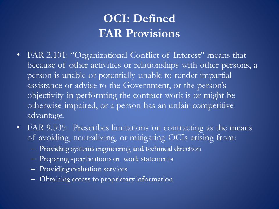 OCI: Defined FAR Provisions FAR 2.101: Organizational Conflict of Interest means that because of other activities or relationships with other persons, a person is unable or potentially unable to render impartial assistance or advise to the Government, or the person’s objectivity in performing the contract work is or might be otherwise impaired, or a person has an unfair competitive advantage.